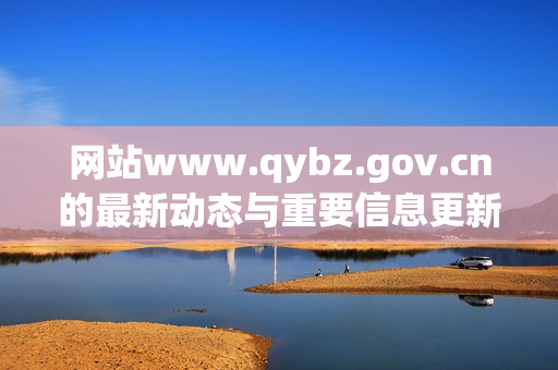 网站www.qybz.gov.cn的最新动态与重要信息更新汇总