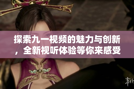 探索九一视频的魅力与创新，全新视听体验等你来感受