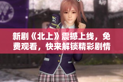 新剧《北上》震撼上线，免费观看，快来解锁精彩剧情与角色魅力