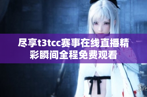 尽享t3tcc赛事在线直播精彩瞬间全程免费观看