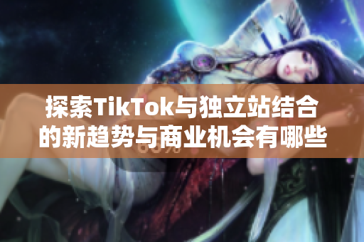 探索TikTok与独立站结合的新趋势与商业机会有哪些新机遇