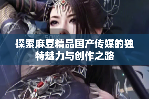 探索麻豆精品国产传媒的独特魅力与创作之路