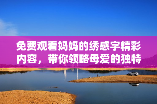 免费观看妈妈的绣感字精彩内容，带你领略母爱的独特魅力