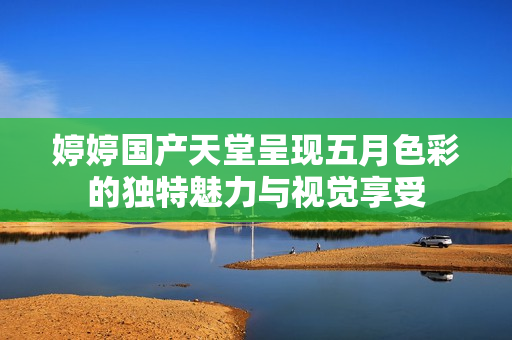 婷婷国产天堂呈现五月色彩的独特魅力与视觉享受