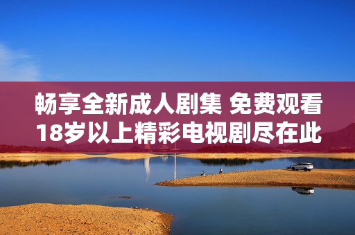 畅享全新成人剧集 免费观看18岁以上精彩电视剧尽在此处