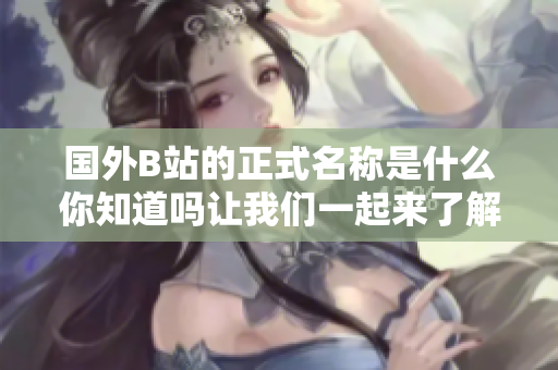 国外B站的正式名称是什么你知道吗让我们一起来了解一下