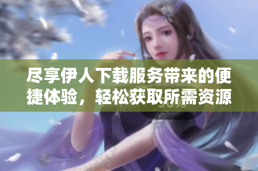 尽享伊人下载服务带来的便捷体验，轻松获取所需资源