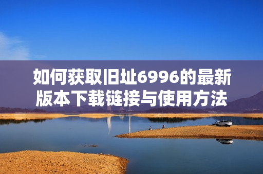 如何获取旧址6996的最新版本下载链接与使用方法