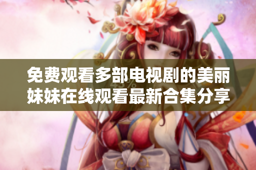 免费观看多部电视剧的美丽妹妹在线观看最新合集分享