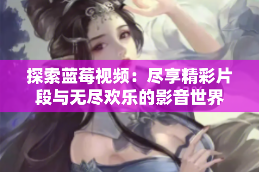 探索蓝莓视频：尽享精彩片段与无尽欢乐的影音世界
