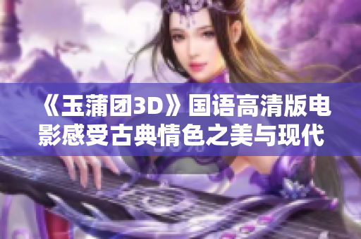 《玉蒲团3D》国语高清版电影感受古典情色之美与现代视觉的交融