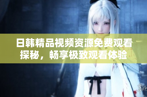 日韩精品视频资源免费观看探秘，畅享极致观看体验