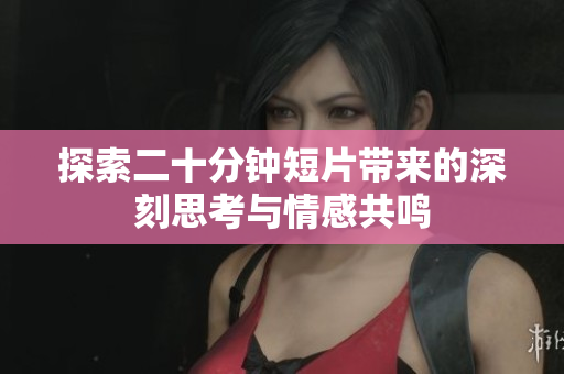 探索二十分钟短片带来的深刻思考与情感共鸣