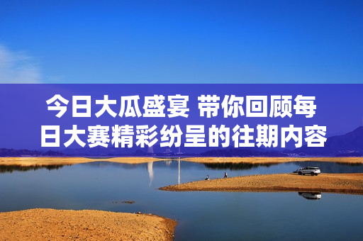 今日大瓜盛宴 带你回顾每日大赛精彩纷呈的往期内容
