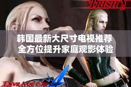 韩国最新大尺寸电视推荐 全方位提升家庭观影体验