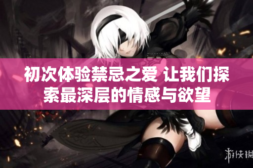 初次体验禁忌之爱 让我们探索最深层的情感与欲望