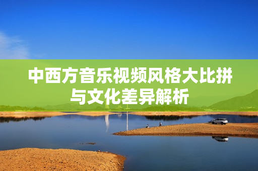 中西方音乐视频风格大比拼与文化差异解析