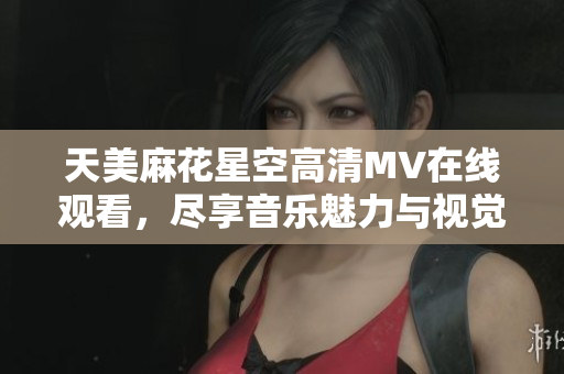 天美麻花星空高清MV在线观看，尽享音乐魅力与视觉盛宴