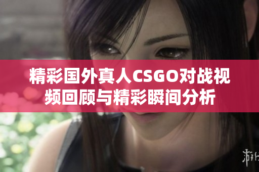 精彩国外真人CSGO对战视频回顾与精彩瞬间分析