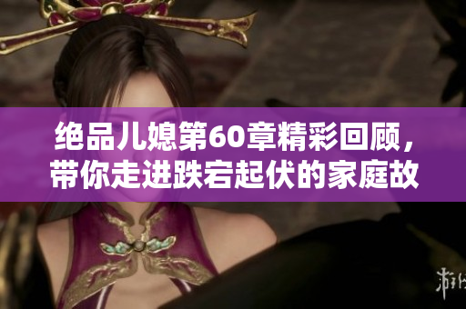 绝品儿媳第60章精彩回顾，带你走进跌宕起伏的家庭故事