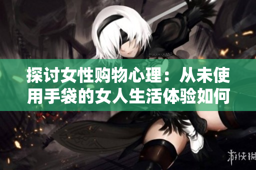 探讨女性购物心理：从未使用手袋的女人生活体验如何