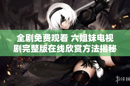 全剧免费观看 六姐妹电视剧完整版在线欣赏方法揭秘