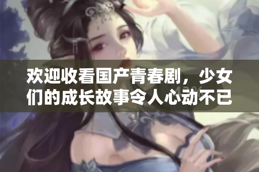 欢迎收看国产青春剧，少女们的成长故事令人心动不已