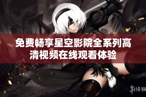 免费畅享星空影院全系列高清视频在线观看体验