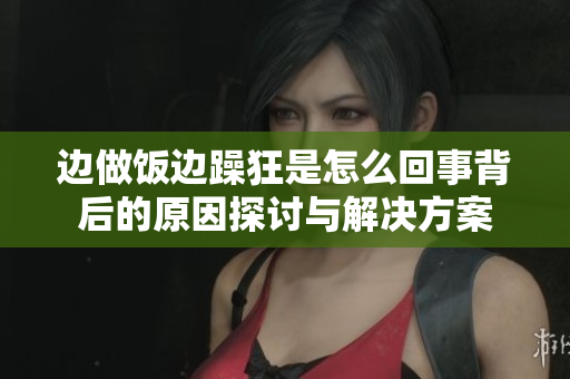 边做饭边躁狂是怎么回事背后的原因探讨与解决方案