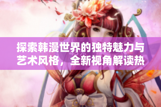 探索韩漫世界的独特魅力与艺术风格，全新视角解读热门作品