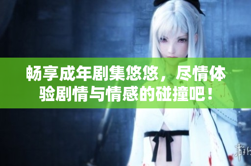 畅享成年剧集悠悠，尽情体验剧情与情感的碰撞吧！