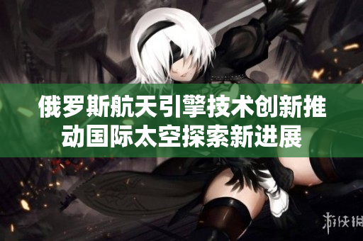 俄罗斯航天引擎技术创新推动国际太空探索新进展