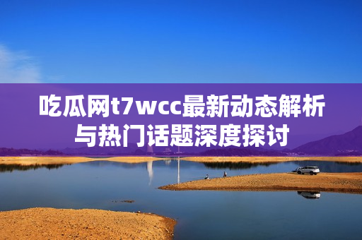 吃瓜网t7wcc最新动态解析与热门话题深度探讨