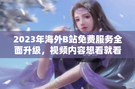2023年海外B站免费服务全面升级，视频内容想看就看