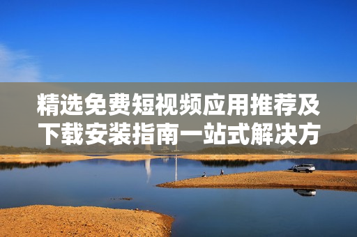 精选免费短视频应用推荐及下载安装指南一站式解决方案