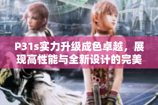 P31s实力升级成色卓越，展现高性能与全新设计的完美结合