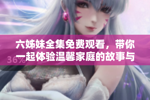 六姊妹全集免费观看，带你一起体验温馨家庭的故事与感动