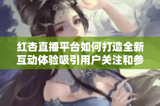 红杏直播平台如何打造全新互动体验吸引用户关注和参与