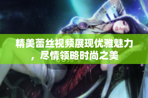 精美蕾丝视频展现优雅魅力，尽情领略时尚之美