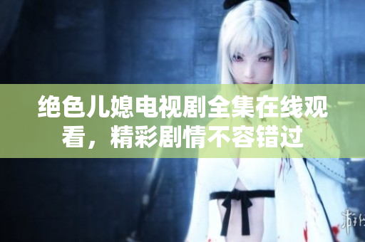 绝色儿媳电视剧全集在线观看，精彩剧情不容错过
