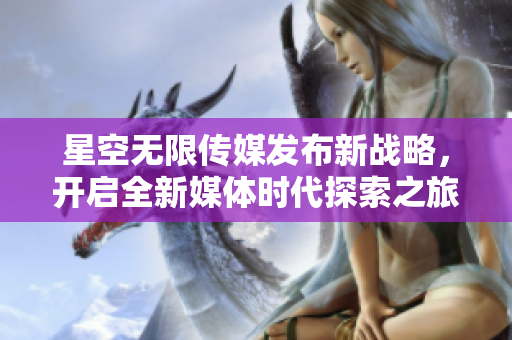 星空无限传媒发布新战略，开启全新媒体时代探索之旅