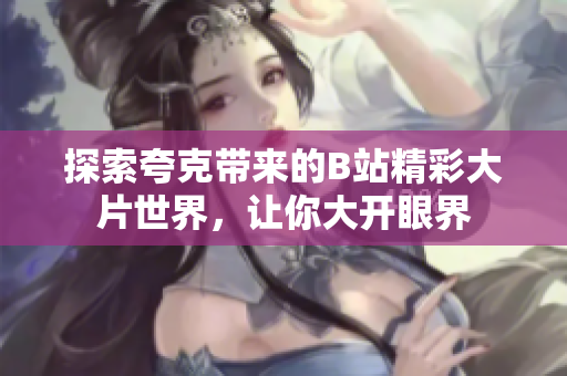 探索夸克带来的B站精彩大片世界，让你大开眼界