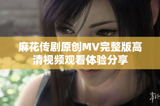 麻花传剧原创MV完整版高清视频观看体验分享