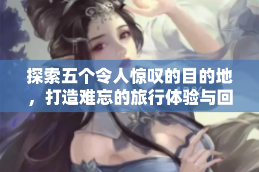 探索五个令人惊叹的目的地，打造难忘的旅行体验与回忆