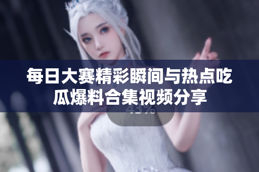 每日大赛精彩瞬间与热点吃瓜爆料合集视频分享