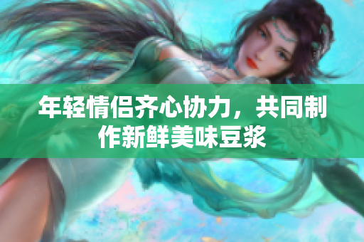 年轻情侣齐心协力，共同制作新鲜美味豆浆