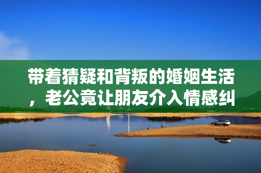带着猜疑和背叛的婚姻生活，老公竟让朋友介入情感纠葛