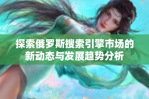 探索俄罗斯搜索引擎市场的新动态与发展趋势分析
