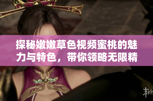 探秘嫩嫩草色视频蜜桃的魅力与特色，带你领略无限精彩内容