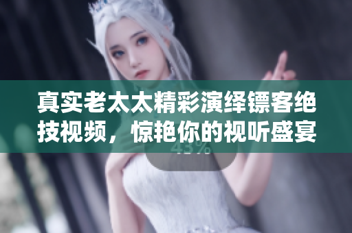 真实老太太精彩演绎镖客绝技视频，惊艳你的视听盛宴